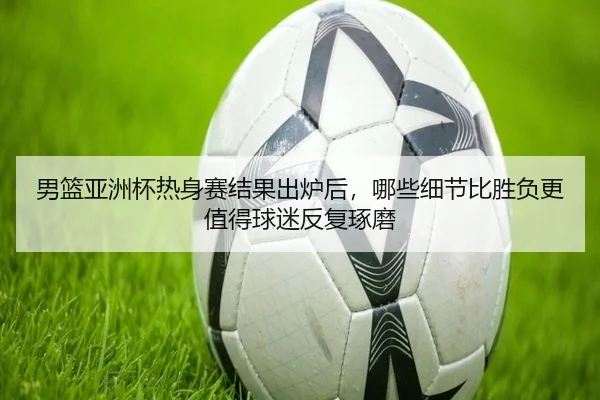 男篮亚洲杯热身赛结果出炉后，哪些细节比胜负更值得球迷反复琢磨